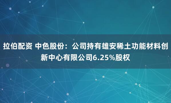 拉伯配资 中色股份：公司持有雄安稀土功能材料创新中心有限公司6.25%股权