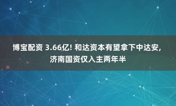 博宝配资 3.66亿! 和达资本有望拿下中达安, 济南国资仅入主两年半