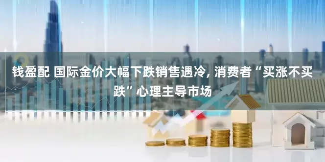 钱盈配 国际金价大幅下跌销售遇冷, 消费者“买涨不买跌”心理主导市场