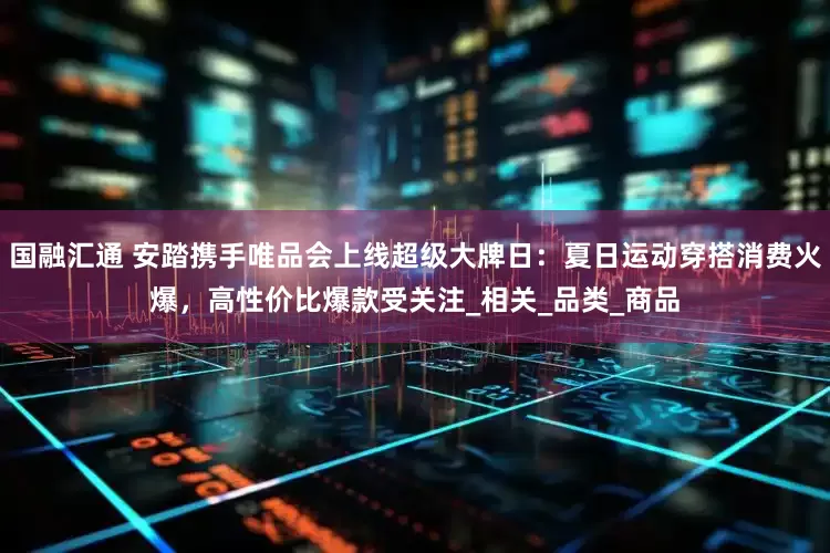 国融汇通 安踏携手唯品会上线超级大牌日：夏日运动穿搭消费火爆，高性价比爆款受关注_相关_品类_商品