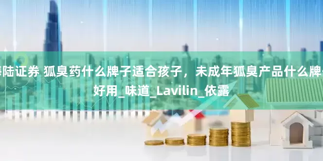 海陆证券 狐臭药什么牌子适合孩子，未成年狐臭产品什么牌子好用_味道_Lavilin_依露