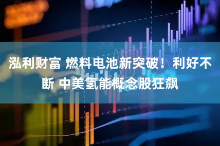 泓利财富 燃料电池新突破！利好不断 中美氢能概念股狂飙