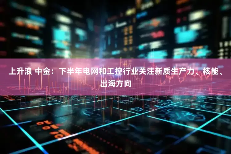 上升浪 中金：下半年电网和工控行业关注新质生产力、核能、出海方向