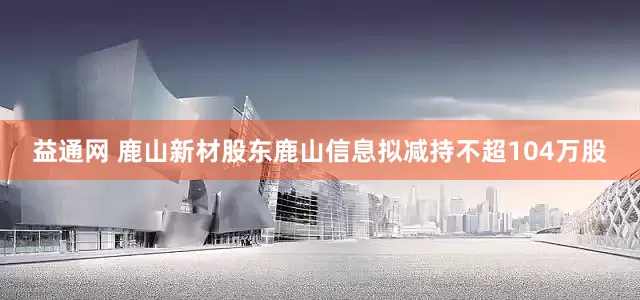 益通网 鹿山新材股东鹿山信息拟减持不超104万股