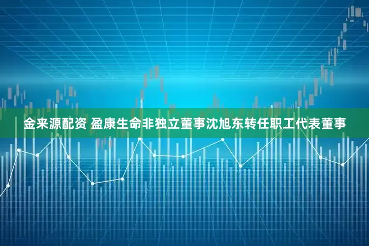 金来源配资 盈康生命非独立董事沈旭东转任职工代表董事