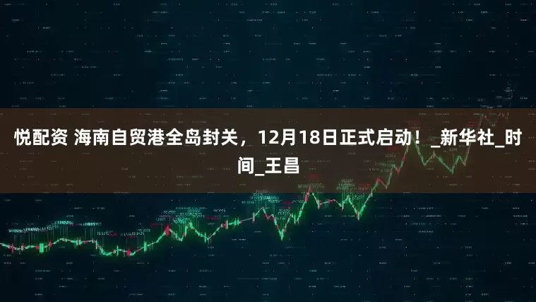 悦配资 海南自贸港全岛封关，12月18日正式启动！_新华社_时间_王昌