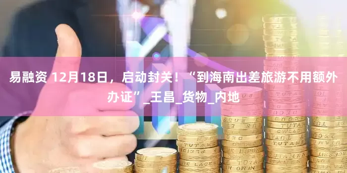 易融资 12月18日，启动封关！“到海南出差旅游不用额外办证”_王昌_货物_内地