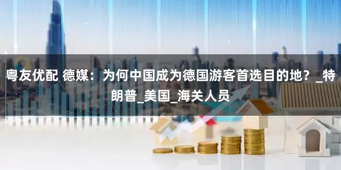粤友优配 德媒：为何中国成为德国游客首选目的地？_特朗普_美国_海关人员