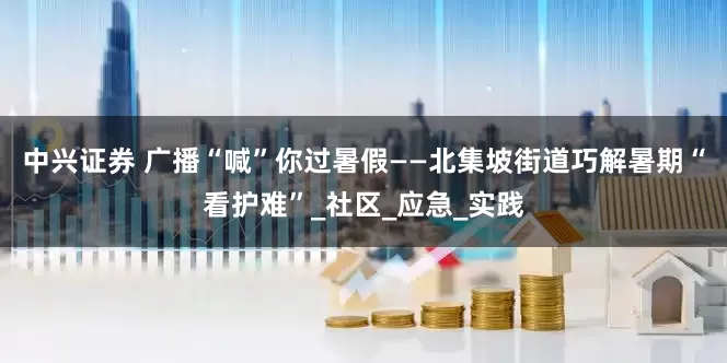 中兴证券 广播“喊”你过暑假——北集坡街道巧解暑期“看护难”_社区_应急_实践