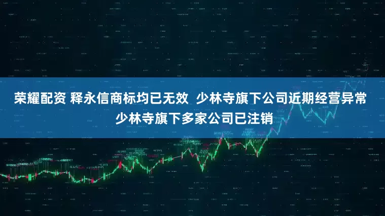 荣耀配资 释永信商标均已无效  少林寺旗下公司近期经营异常  少林寺旗下多家公司已注销