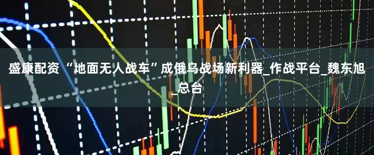 盛康配资 “地面无人战车”成俄乌战场新利器_作战平台_魏东旭_总台