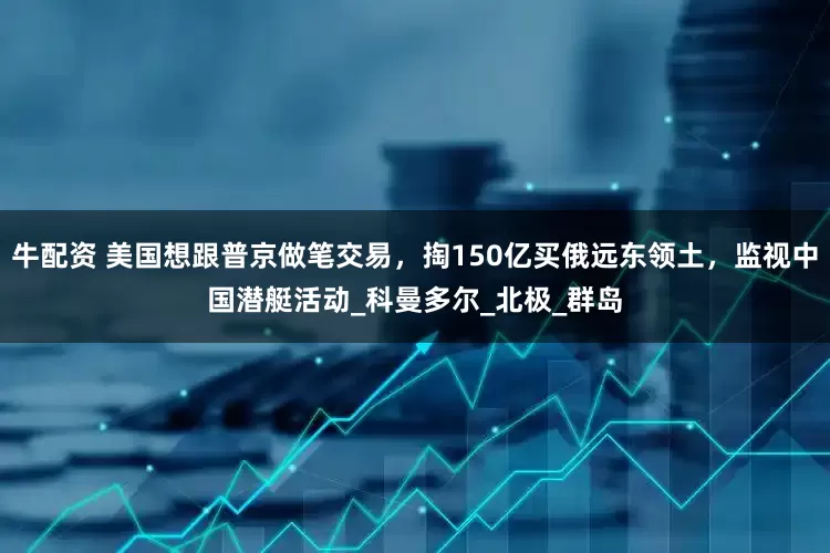 牛配资 美国想跟普京做笔交易，掏150亿买俄远东领土，监视中国潜艇活动_科曼多尔_北极_群岛
