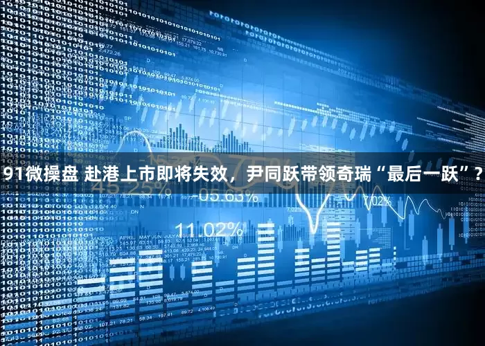 91微操盘 赴港上市即将失效，尹同跃带领奇瑞“最后一跃”？