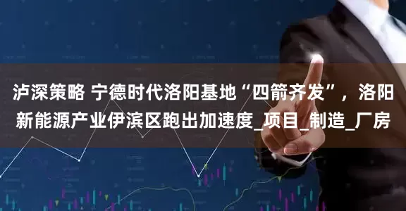 泸深策略 宁德时代洛阳基地“四箭齐发”，洛阳新能源产业伊滨区跑出加速度_项目_制造_厂房