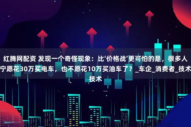 红腾网配资 发现一个奇怪现象：比‘价格战’更可怕的是，很多人宁愿花30万买电车，也不愿花10万买油车了？_车企_消费者_技术