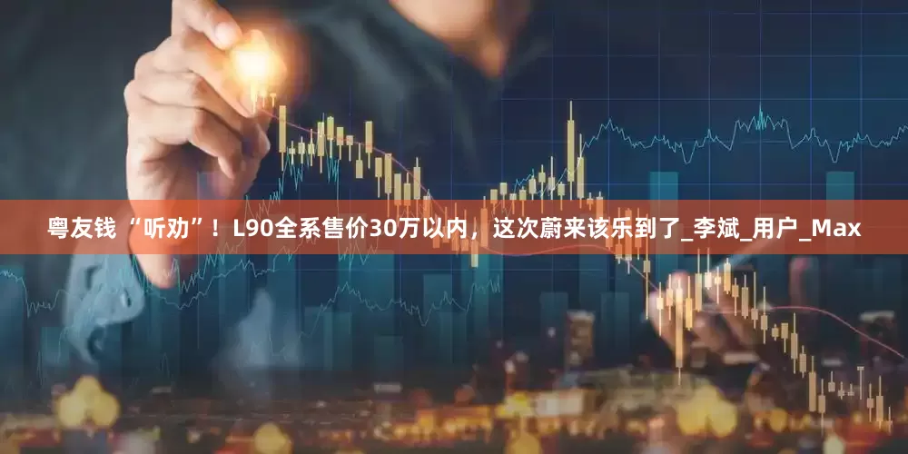 粤友钱 “听劝”！L90全系售价30万以内，这次蔚来该乐到了_李斌_用户_Max