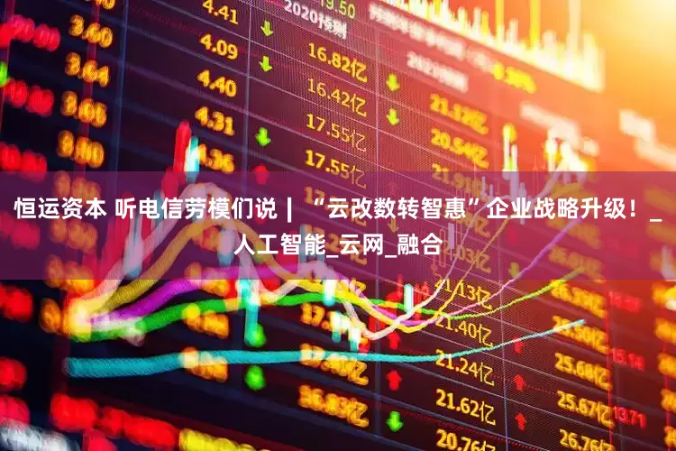 恒运资本 听电信劳模们说∣ “云改数转智惠”企业战略升级！_人工智能_云网_融合