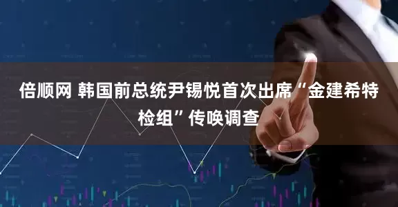 倍顺网 韩国前总统尹锡悦首次出席“金建希特检组”传唤调查