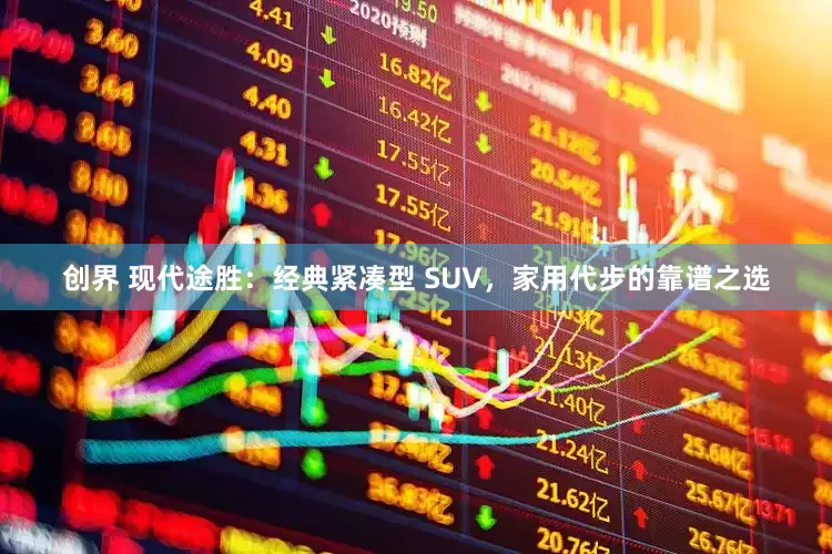 创界 现代途胜：经典紧凑型 SUV，家用代步的靠谱之选