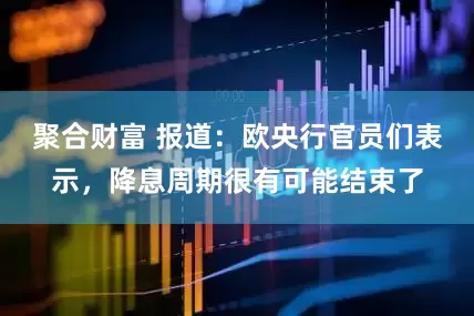 聚合财富 报道：欧央行官员们表示，降息周期很有可能结束了