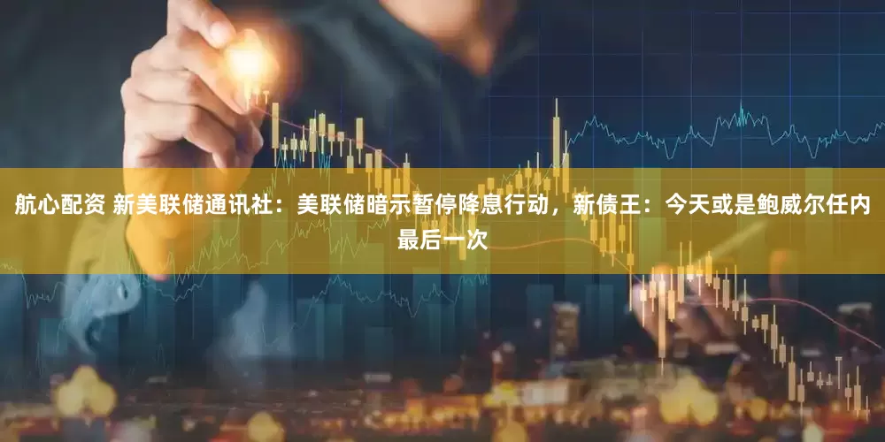 航心配资 新美联储通讯社：美联储暗示暂停降息行动，新债王：今天或是鲍威尔任内最后一次